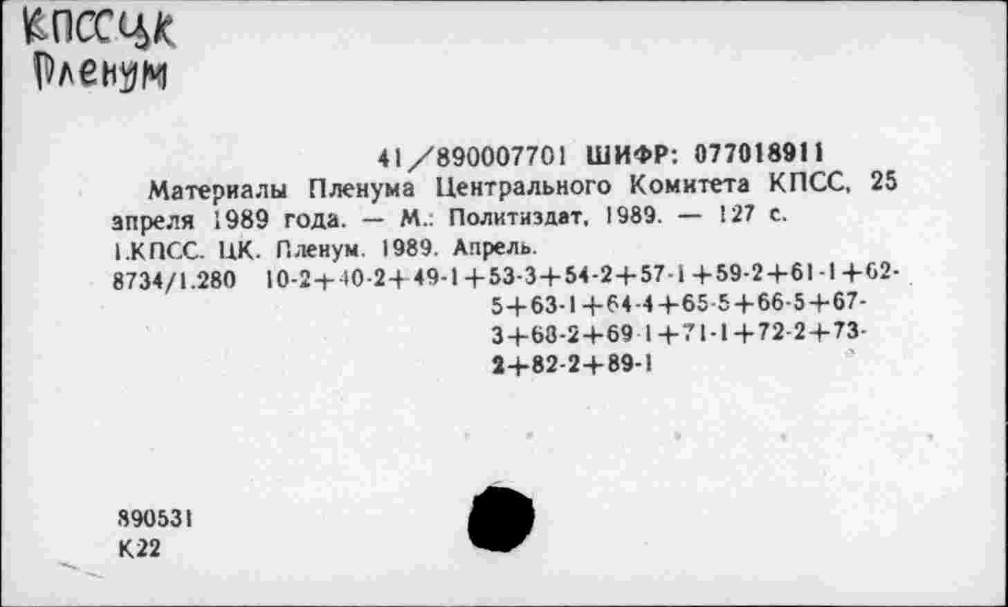 ﻿КПССЦК
Рлеиэм
41/890007701 ШИФР: 077018911
Материалы Пленума Центрального Комитета КПСС, 25 апреля 1989 года. — М.: Политиздат, 1989. — 127 с.
1.КПСС. НК. Пленум. 1989. Апрель.
8734/1.280 10-2+ 10-2+49-1+53-3+54-2+57-1 +59-2+61-1+62-
5+63-1+64-4+65-5+66-5+67-
3+68-2+69 1+71-1+ 72-2+73-
2+82-2+89-1
890531
К22